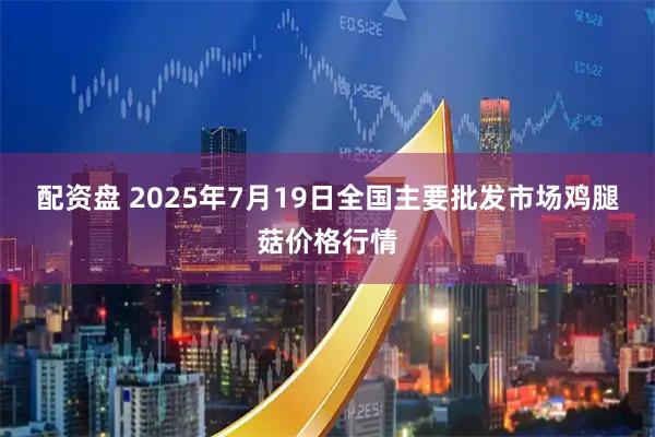 配资盘 2025年7月19日全国主要批发市场鸡腿菇价格行情