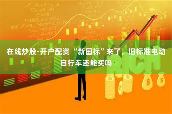 在线炒股-开户配资 “新国标”来了，旧标准电动自行车还能买吗