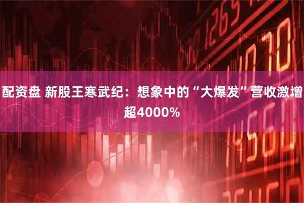 配资盘 新股王寒武纪：想象中的“大爆发”营收激增超4000%