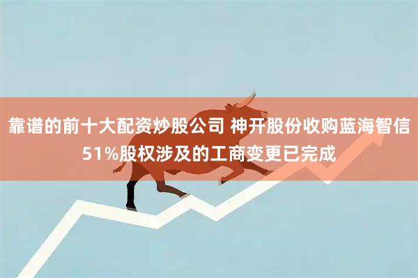 靠谱的前十大配资炒股公司 神开股份收购蓝海智信51%股权涉及的工商变更已完成