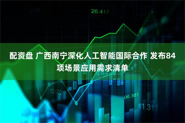 配资盘 广西南宁深化人工智能国际合作 发布84项场景应用需求清单