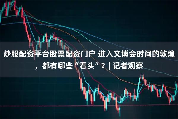 炒股配资平台股票配资门户 进入文博会时间的敦煌，都有哪些“看头”？| 记者观察