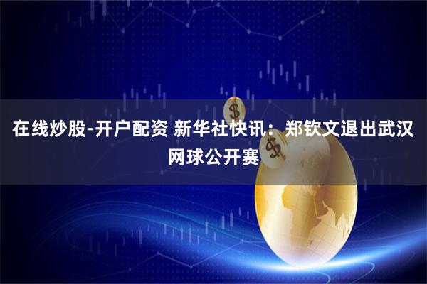 在线炒股-开户配资 新华社快讯：郑钦文退出武汉网球公开赛
