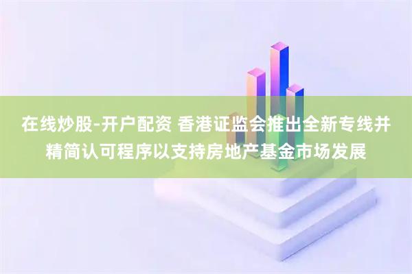 在线炒股-开户配资 香港证监会推出全新专线并精简认可程序以支持房地产基金市场发展