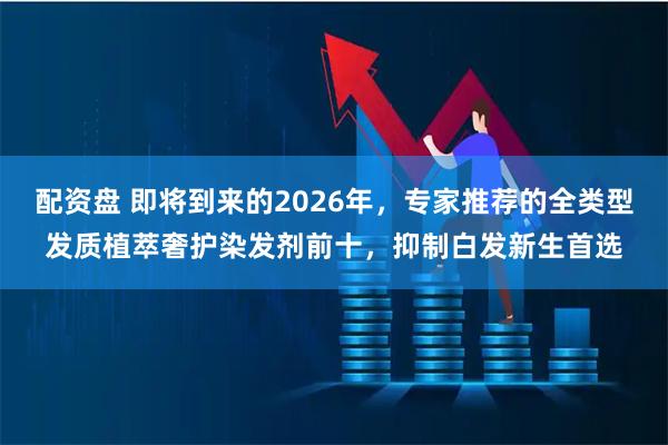 配资盘 即将到来的2026年，专家推荐的全类型发质植萃奢护染发剂前十，抑制白发新生首选
