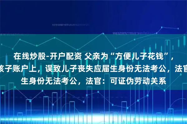 在线炒股-开户配资 父亲为“方便儿子花钱”，委托公司将工资打孩子账户上，误致儿子丧失应届生身份无法考公，法官：可证伪劳动关系