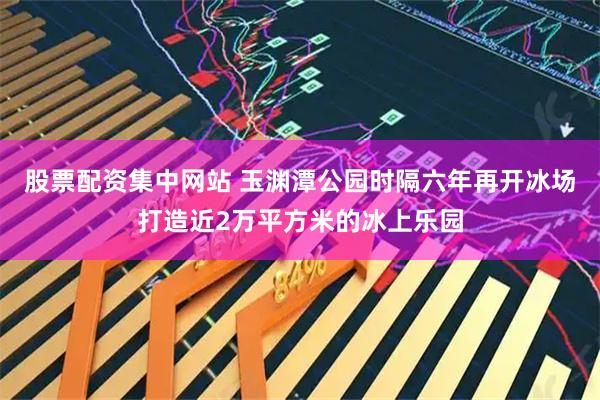 股票配资集中网站 玉渊潭公园时隔六年再开冰场打造近2万平方米的冰上乐园