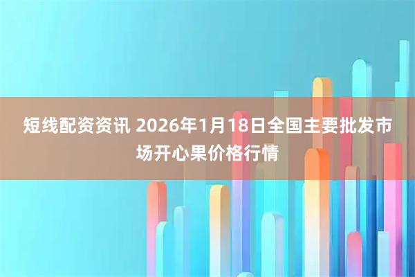 短线配资资讯 2026年1月18日全国主要批发市场开心果价格行情