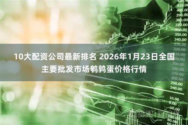 10大配资公司最新排名 2026年1月23日全国主要批发市场鹌鹑蛋价格行情