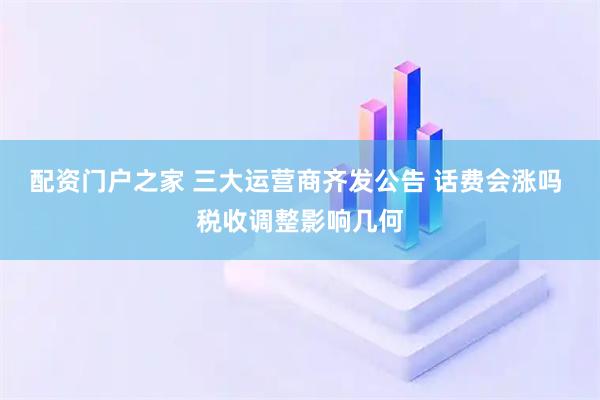 配资门户之家 三大运营商齐发公告 话费会涨吗 税收调整影响几何