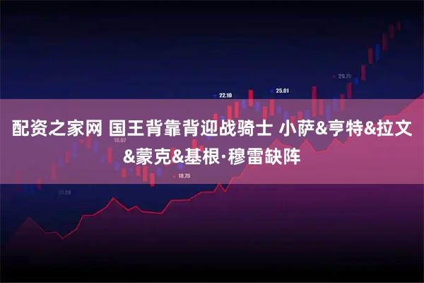 配资之家网 国王背靠背迎战骑士 小萨&亨特&拉文&蒙克&基根·穆雷缺阵