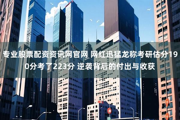 专业股票配资资讯网官网 网红迅猛龙称考研估分190分考了223分 逆袭背后的付出与收获