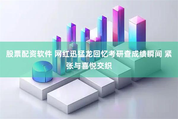 股票配资软件 网红迅猛龙回忆考研查成绩瞬间 紧张与喜悦交织