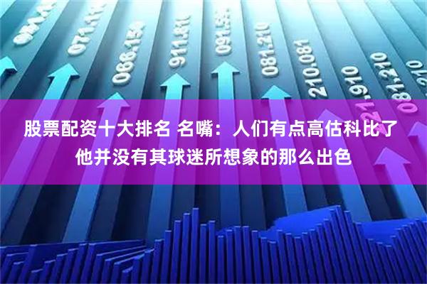 股票配资十大排名 名嘴：人们有点高估科比了 他并没有其球迷所想象的那么出色