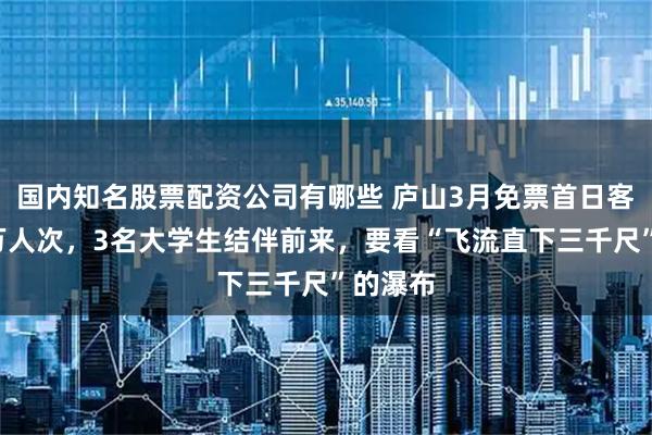 国内知名股票配资公司有哪些 庐山3月免票首日客流超5万人次，3名大学生结伴前来，要看“飞流直下三千尺”的瀑布