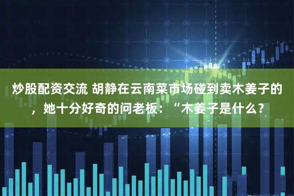 炒股配资交流 胡静在云南菜市场碰到卖木姜子的，她十分好奇的问老板：“木姜子是什么？