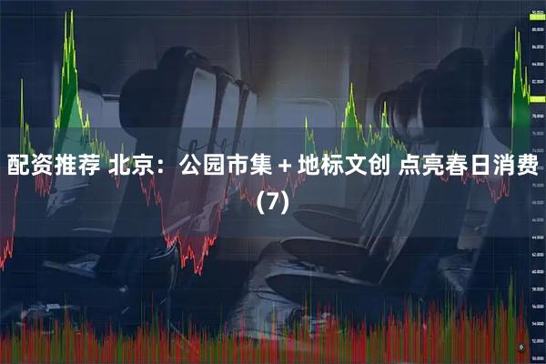 配资推荐 北京：公园市集＋地标文创 点亮春日消费(7)